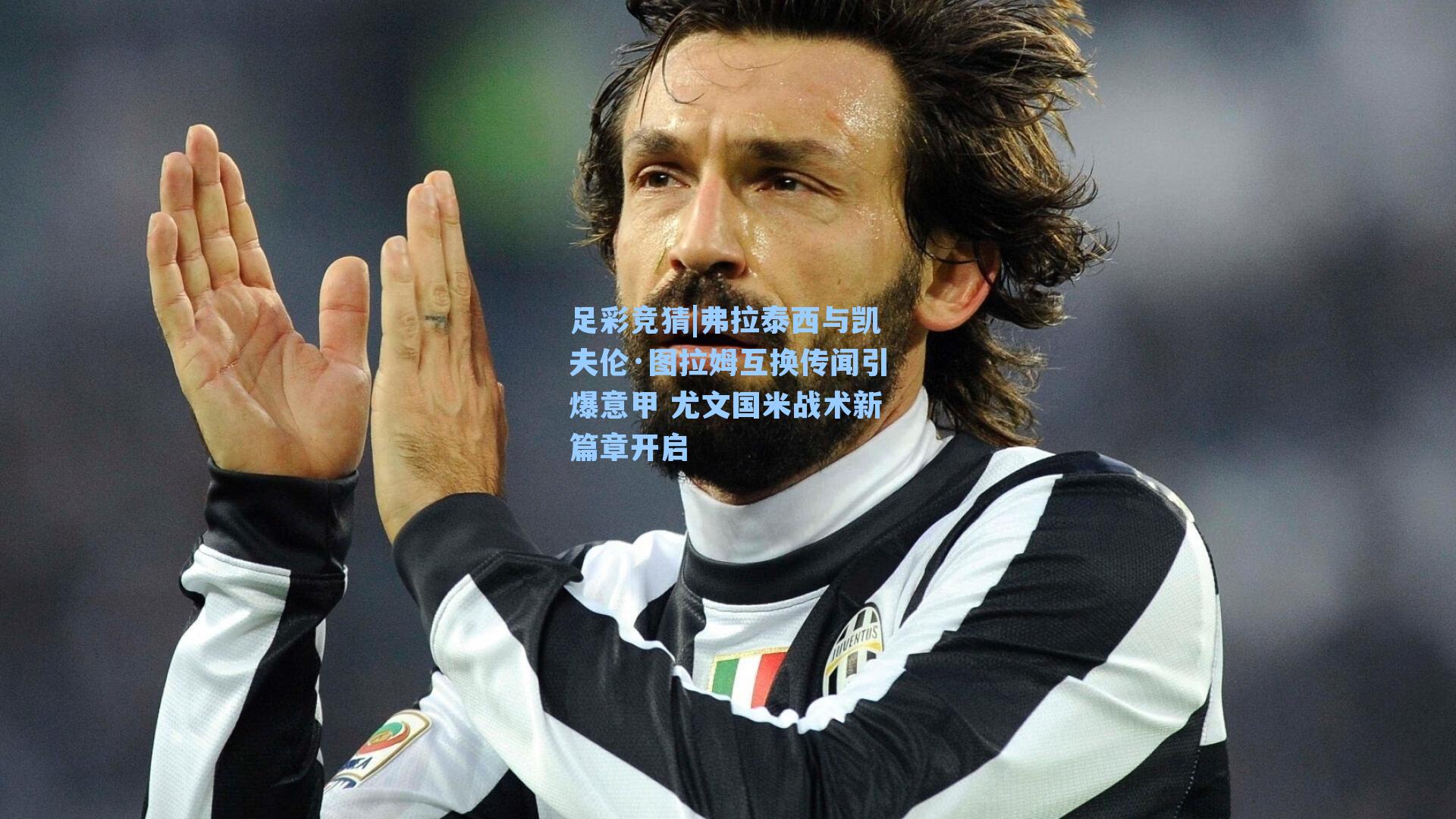 弗拉泰西与凯夫伦·图拉姆互换传闻引爆意甲 尤文国米战术新篇章开启